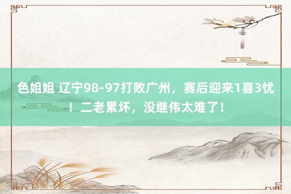 色姐姐 辽宁98-97打败广州，赛后迎来1喜3忧！二老累坏，没继伟太难了！