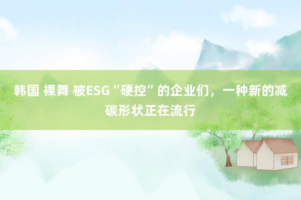 韩国 裸舞 被ESG“硬控”的企业们，一种新的减碳形状正在流行