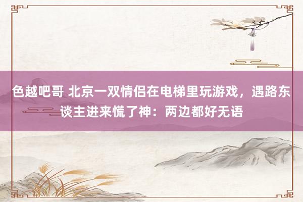 色越吧哥 北京一双情侣在电梯里玩游戏，遇路东谈主进来慌了神：两边都好无语