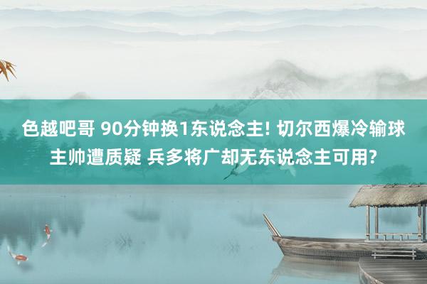 色越吧哥 90分钟换1东说念主! 切尔西爆冷输球主帅遭质疑 兵多将广却无东说念主可用?