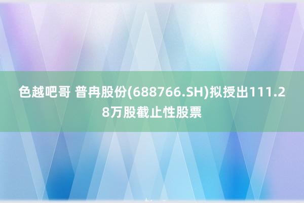 色越吧哥 普冉股份(688766.SH)拟授出111.28万股截止性股票