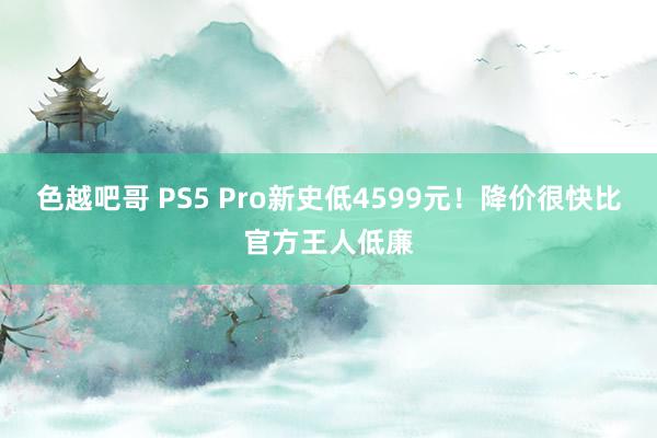 色越吧哥 PS5 Pro新史低4599元！降价很快比官方王人低廉