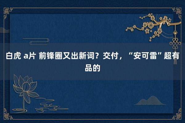 白虎 a片 前锋圈又出新词？交付，“安可雷”超有品的