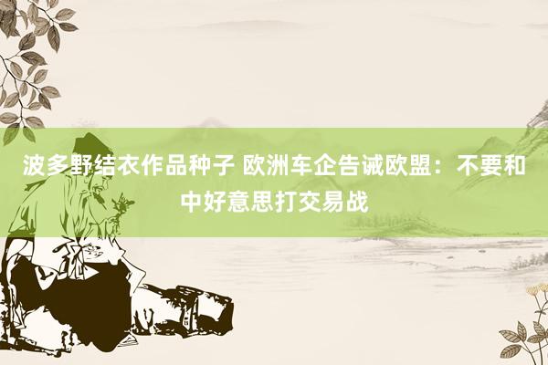 波多野结衣作品种子 欧洲车企告诫欧盟：不要和中好意思打交易战