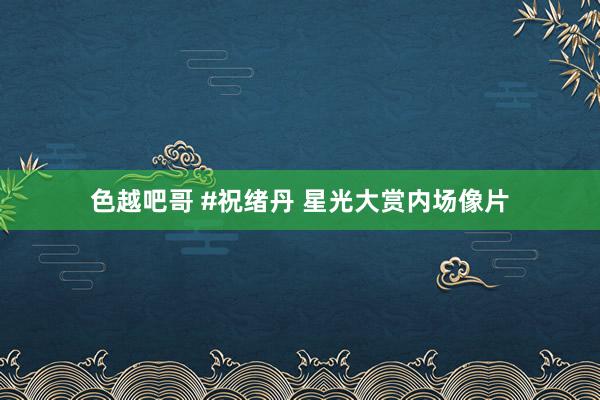 色越吧哥 #祝绪丹 星光大赏内场像片