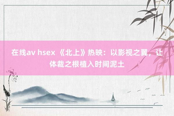 在线av hsex 《北上》热映：以影视之翼，让体裁之根植入时间泥土