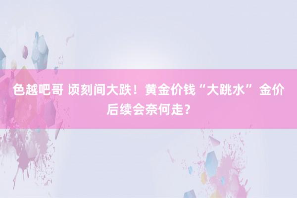 色越吧哥 顷刻间大跌！黄金价钱“大跳水” 金价后续会奈何走？