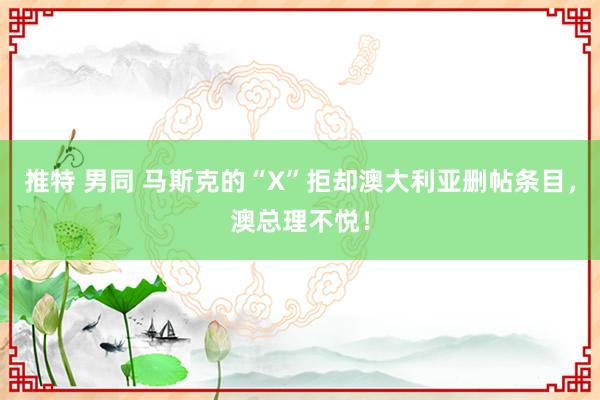 推特 男同 马斯克的“X”拒却澳大利亚删帖条目，澳总理不悦！