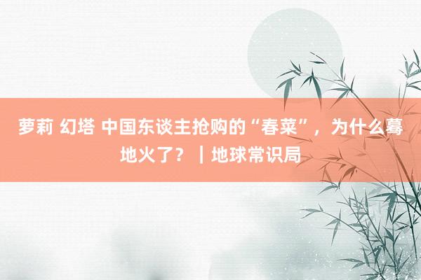 萝莉 幻塔 中国东谈主抢购的“春菜”，为什么蓦地火了？｜地球常识局