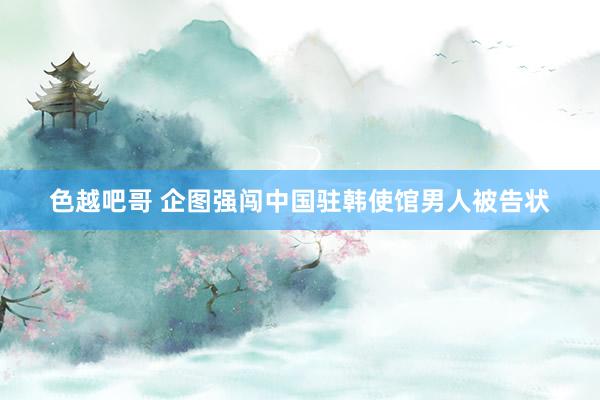 色越吧哥 企图强闯中国驻韩使馆男人被告状
