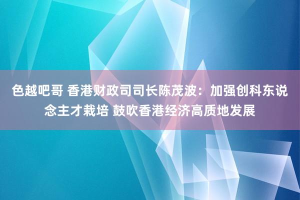 色越吧哥 香港财政司司长陈茂波：加强创科东说念主才栽培 鼓吹香港经济高质地发展