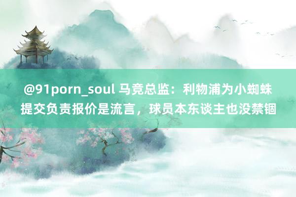 @91porn_soul 马竞总监：利物浦为小蜘蛛提交负责报价是流言，球员本东谈主也没禁锢