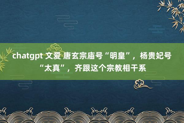 chatgpt 文爱 唐玄宗庙号“明皇”，杨贵妃号“太真”，齐跟这个宗教相干系