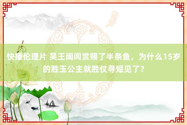 快播伦理片 吴王阖闾赏赐了半条鱼，为什么15岁的胜玉公主就胜仗寻短见了？