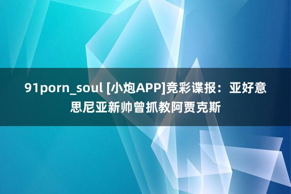 91porn_soul [小炮APP]竞彩谍报：亚好意思尼亚新帅曾抓教阿贾克斯