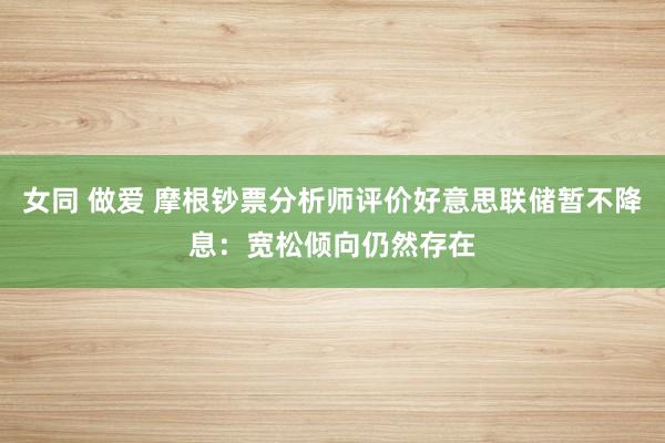 女同 做爱 摩根钞票分析师评价好意思联储暂不降息：宽松倾向仍然存在