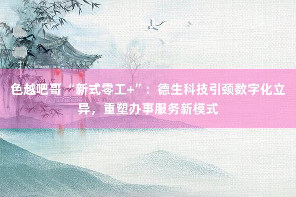 色越吧哥 “新式零工+”：德生科技引颈数字化立异，重塑办事服务新模式