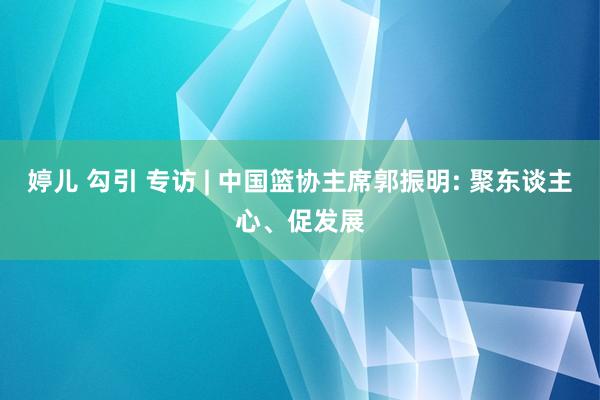 婷儿 勾引 专访 | 中国篮协主席郭振明: 聚东谈主心、促发展
