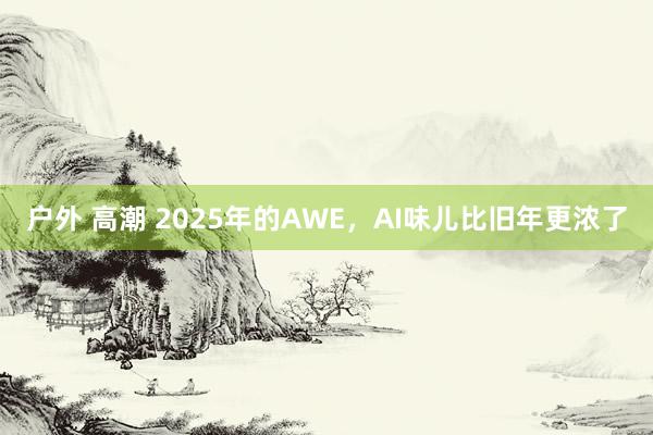 户外 高潮 2025年的AWE，AI味儿比旧年更浓了