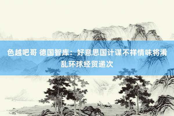 色越吧哥 德国智库：好意思国计谋不祥情味将淆乱环球经贸递次
