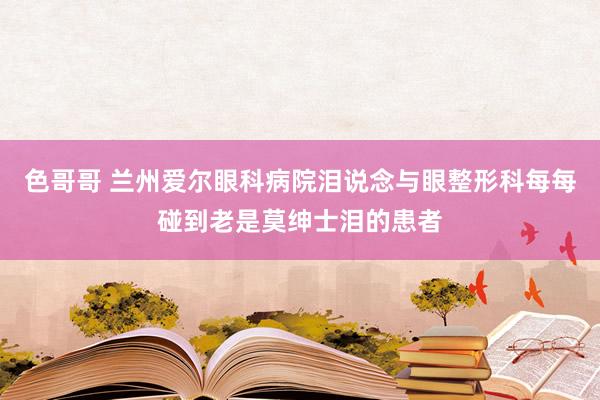 色哥哥 兰州爱尔眼科病院泪说念与眼整形科每每碰到老是莫绅士泪的患者