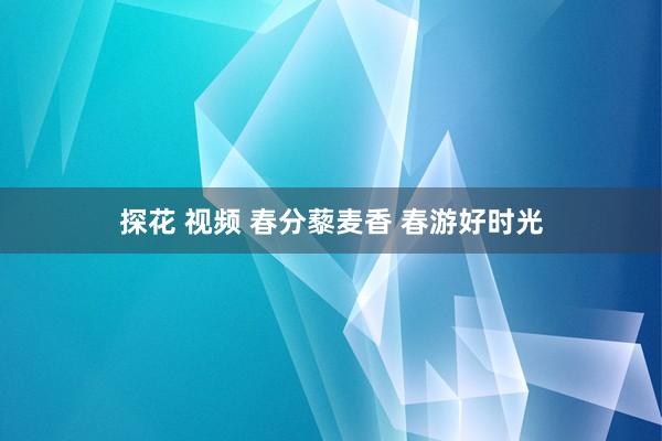 探花 视频 春分藜麦香 春游好时光