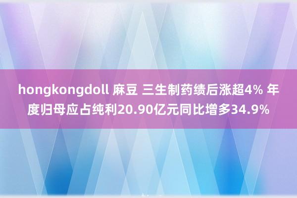 hongkongdoll 麻豆 三生制药绩后涨超4% 年度归母应占纯利20.90亿元同比增多34.9%