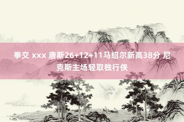 拳交 xxx 唐斯26+12+11马绍尔新高38分 尼克斯主场轻取独行侠