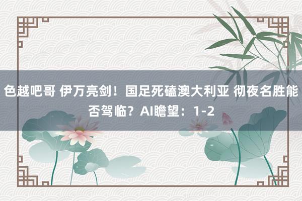色越吧哥 伊万亮剑！国足死磕澳大利亚 彻夜名胜能否驾临？AI瞻望：1-2