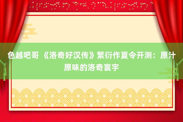 色越吧哥 《洛奇好汉传》繁衍作夏令开测：原汁原味的洛奇寰宇