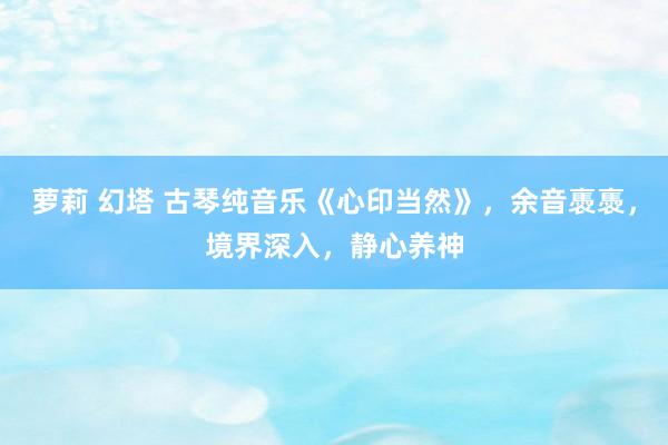 萝莉 幻塔 古琴纯音乐《心印当然》，余音褭褭，境界深入，静心养神
