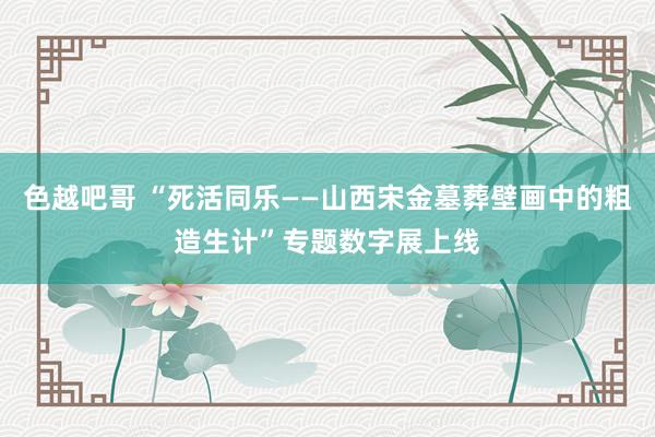 色越吧哥 “死活同乐——山西宋金墓葬壁画中的粗造生计”专题数字展上线