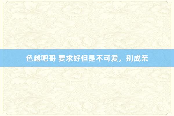 色越吧哥 要求好但是不可爱，别成亲