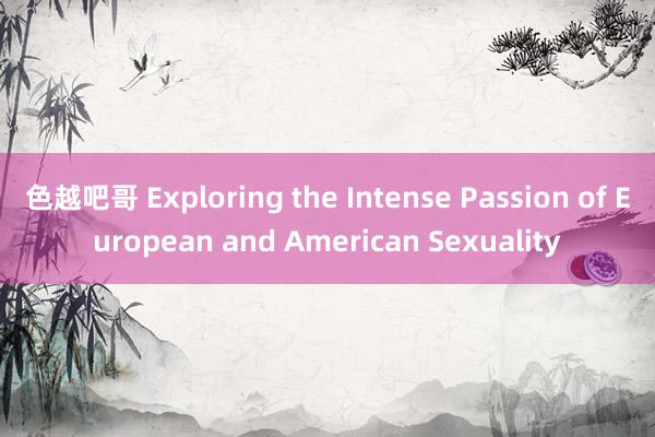 色越吧哥 Exploring the Intense Passion of European and American Sexuality