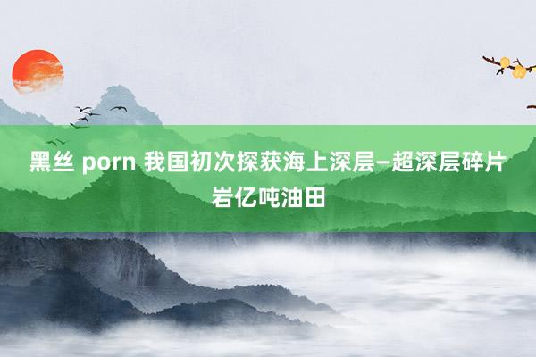 黑丝 porn 我国初次探获海上深层—超深层碎片岩亿吨油田