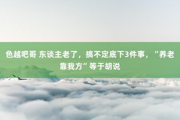 色越吧哥 东谈主老了，搞不定底下3件事，“养老靠我方”等于胡说