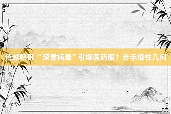 色越吧哥 “深重病毒”引爆医药股？合手续性几何