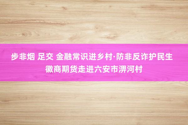 步非烟 足交 金融常识进乡村·防非反诈护民生  徽商期货走进六安市淠河村