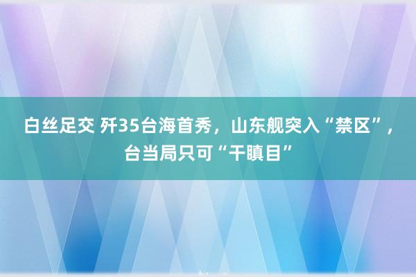 白丝足交 歼35台海首秀，山东舰突入“禁区”，台当局只可“干瞋目”