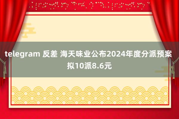 telegram 反差 海天味业公布2024年度分派预案 拟10派8.6元