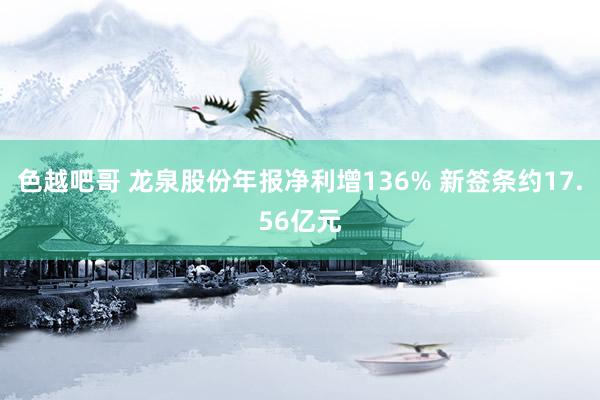 色越吧哥 龙泉股份年报净利增136% 新签条约17.56亿元