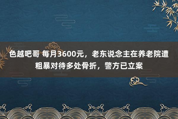 色越吧哥 每月3600元，老东说念主在养老院遭粗暴对待多处骨折，警方已立案