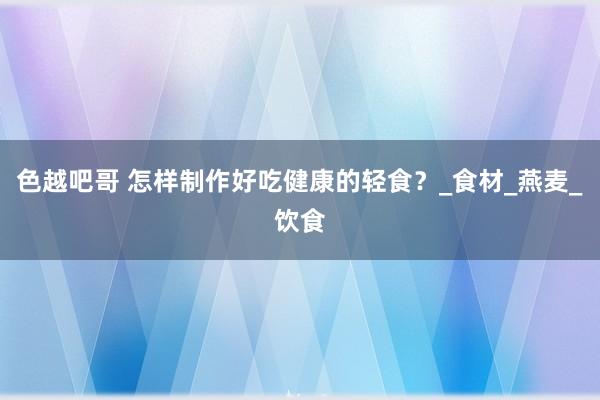 色越吧哥 怎样制作好吃健康的轻食？_食材_燕麦_饮食