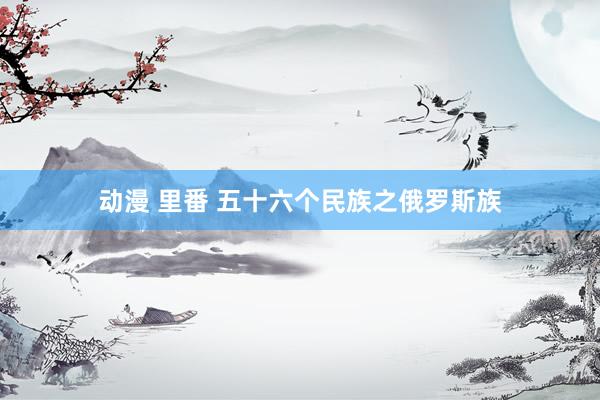 动漫 里番 五十六个民族之俄罗斯族