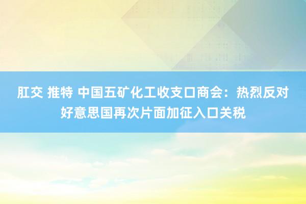 肛交 推特 中国五矿化工收支口商会：热烈反对好意思国再次片面加征入口关税