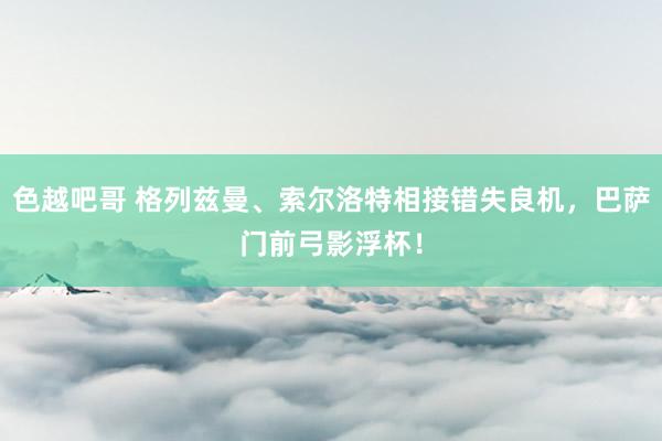 色越吧哥 格列兹曼、索尔洛特相接错失良机，巴萨门前弓影浮杯！