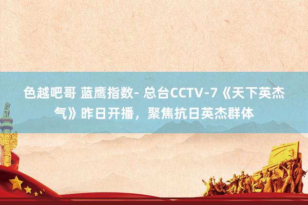 色越吧哥 蓝鹰指数- 总台CCTV-7《天下英杰气》昨日开播，聚焦抗日英杰群体