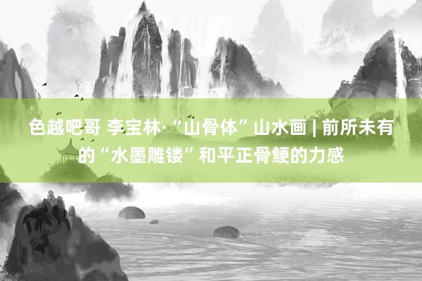 色越吧哥 李宝林·“山骨体”山水画 | 前所未有的“水墨雕镂”和平正骨鲠的力感