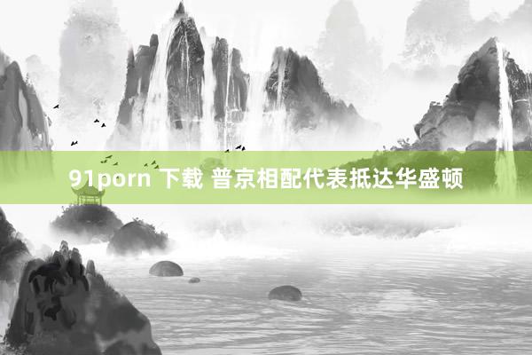91porn 下载 普京相配代表抵达华盛顿