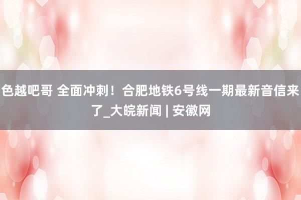 色越吧哥 全面冲刺！合肥地铁6号线一期最新音信来了_大皖新闻 | 安徽网